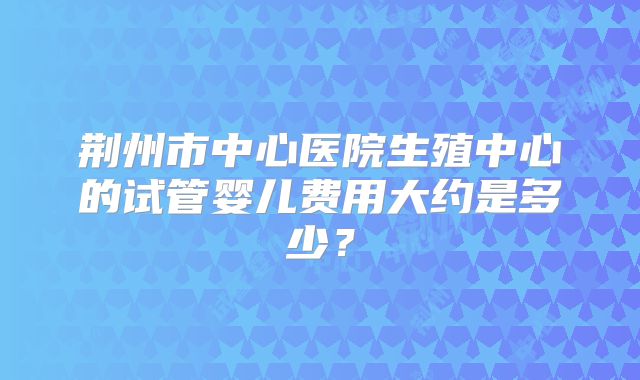 荆州市中心医院生殖中心的试管婴儿费用大约是多少？
