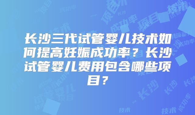 长沙三代试管婴儿技术如何提高妊娠成功率？长沙试管婴儿费用包含哪些项目？
