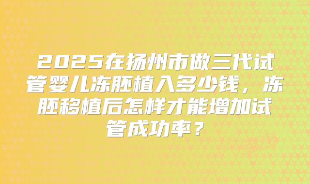 2025在扬州市做三代试管婴儿冻胚植入多少钱，冻胚移植后怎样才能增加试管成功率？