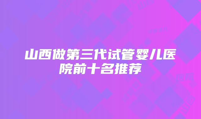 山西做第三代试管婴儿医院前十名推荐