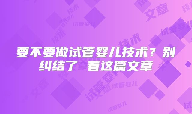 要不要做试管婴儿技术？别纠结了 看这篇文章