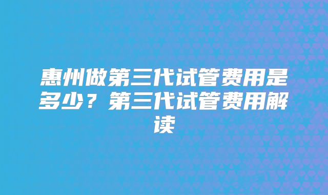 惠州做第三代试管费用是多少？第三代试管费用解读