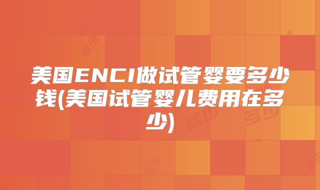 美国ENCI做试管婴要多少钱(美国试管婴儿费用在多少)