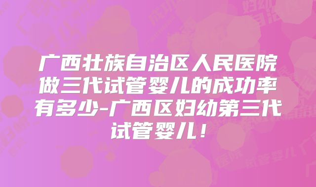 广西壮族自治区人民医院做三代试管婴儿的成功率有多少-广西区妇幼第三代试管婴儿！