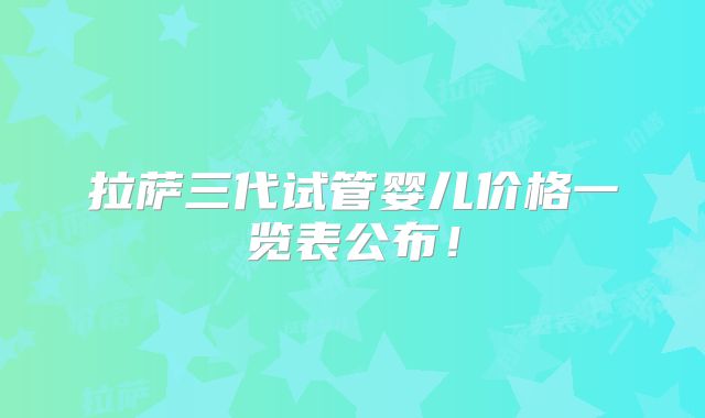 拉萨三代试管婴儿价格一览表公布！