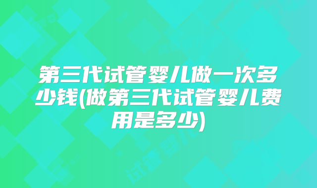 第三代试管婴儿做一次多少钱(做第三代试管婴儿费用是多少)