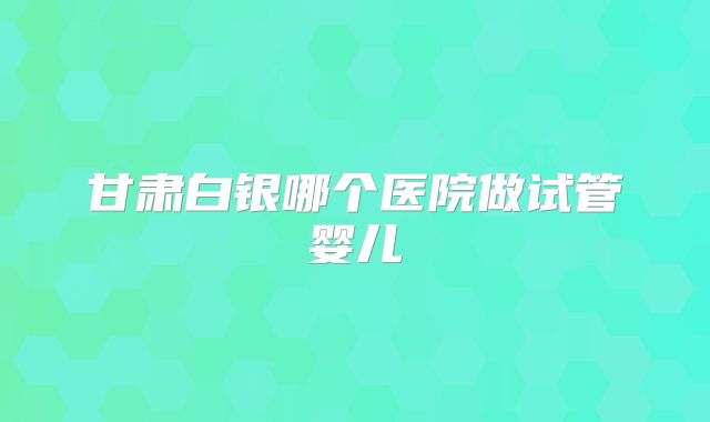 甘肃白银哪个医院做试管婴儿