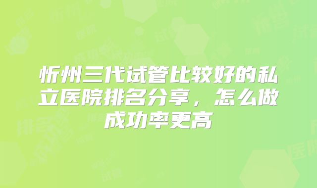 忻州三代试管比较好的私立医院排名分享，怎么做成功率更高
