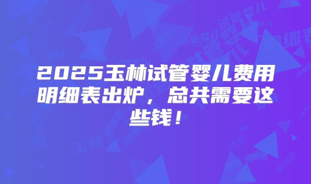 2025玉林试管婴儿费用明细表出炉，总共需要这些钱！