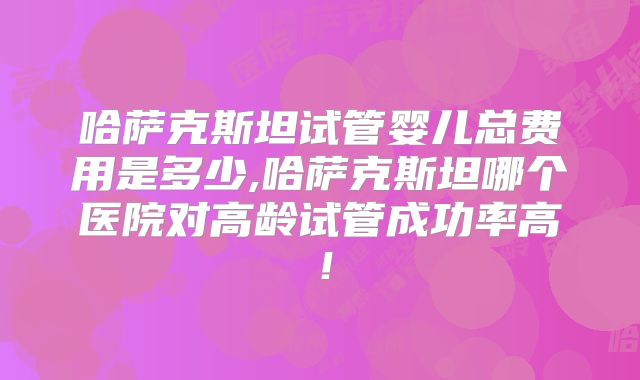哈萨克斯坦试管婴儿总费用是多少,哈萨克斯坦哪个医院对高龄试管成功率高！