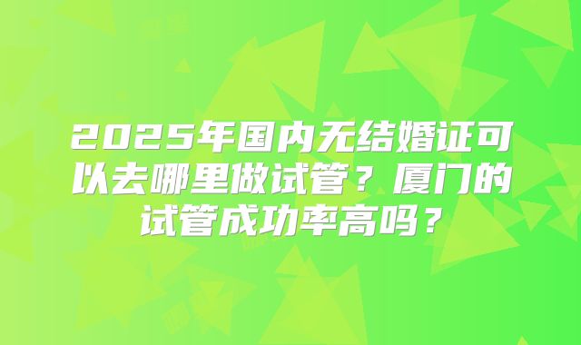 2025年国内无结婚证可以去哪里做试管？厦门的试管成功率高吗？