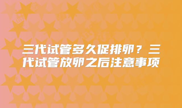 三代试管多久促排卵？三代试管放卵之后注意事项