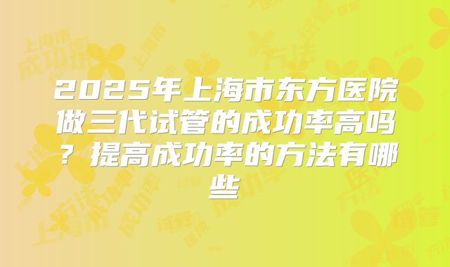 2025年上海市东方医院做三代试管的成功率高吗？提高成功率的方法有哪些