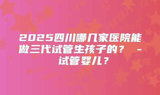 2025四川哪几家医院能做三代试管生孩子的？ - 试管婴儿？