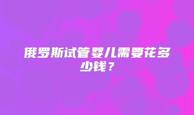 俄罗斯试管婴儿需要花多少钱？
