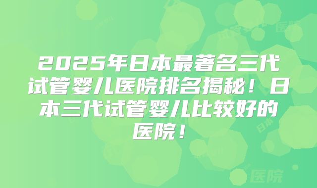 2025年日本最著名三代试管婴儿医院排名揭秘！日本三代试管婴儿比较好的医院！