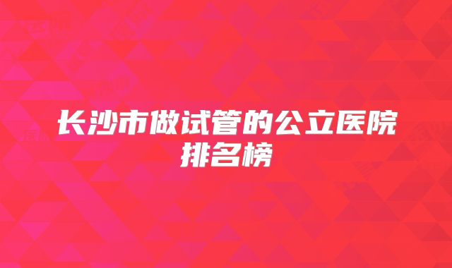 长沙市做试管的公立医院排名榜
