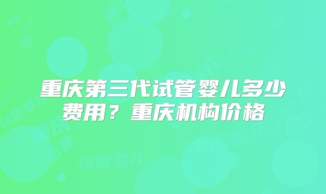 重庆第三代试管婴儿多少费用？重庆机构价格