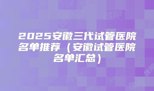 2025安徽三代试管医院名单推荐（安徽试管医院名单汇总）