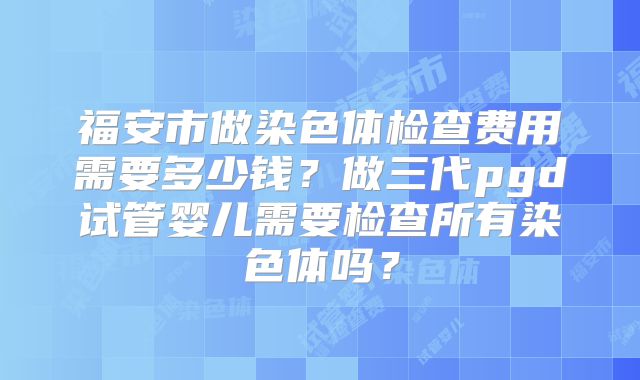 福安市做染色体检查费用需要多少钱？做三代pgd试管婴儿需要检查所有染色体吗？