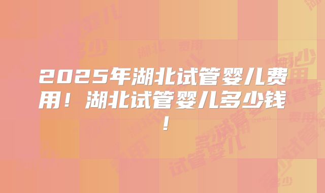 2025年湖北试管婴儿费用!湖北试管婴儿多少钱!