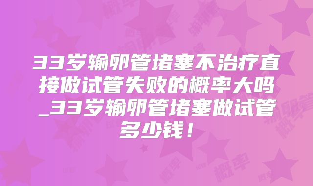 33岁输卵管堵塞不治疗直接做试管失败的概率大吗_33岁输卵管堵塞做试管多少钱！