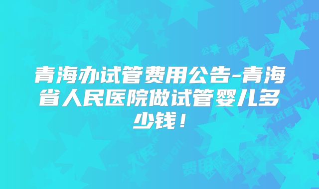 青海办试管费用公告-青海省人民医院做试管婴儿多少钱！