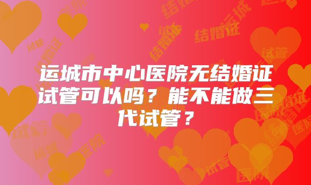 运城市中心医院无结婚证试管可以吗？能不能做三代试管？