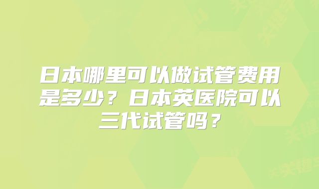 日本哪里可以做试管费用是多少？日本英医院可以三代试管吗？