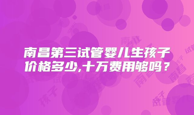南昌第三试管婴儿生孩子价格多少,十万费用够吗？