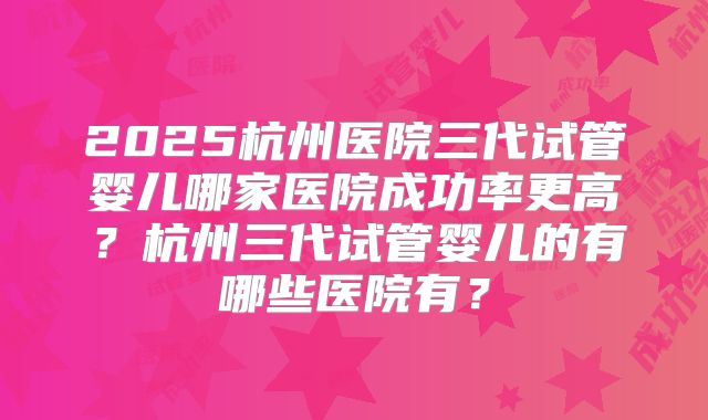 2025杭州医院三代试管婴儿哪家医院成功率更高？杭州三代试管婴儿的有哪些医院有？