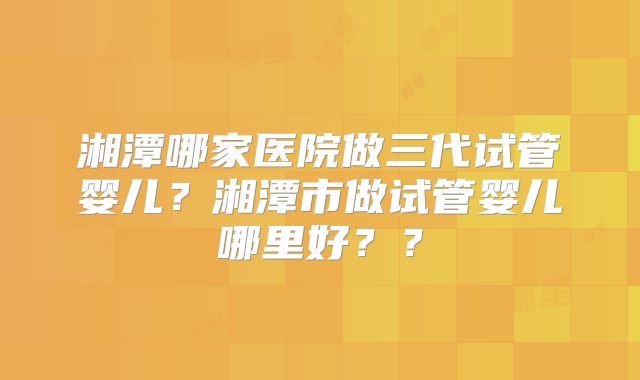 湘潭哪家医院做三代试管婴儿？湘潭市做试管婴儿哪里好？？