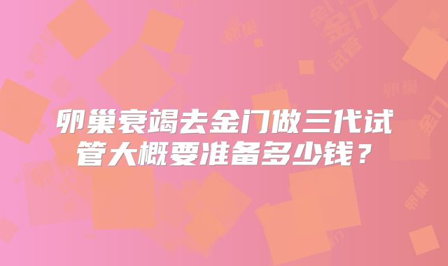 卵巢衰竭去金门做三代试管大概要准备多少钱?