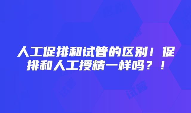 人工促排和试管的区别!促排和人工授精一样吗?!