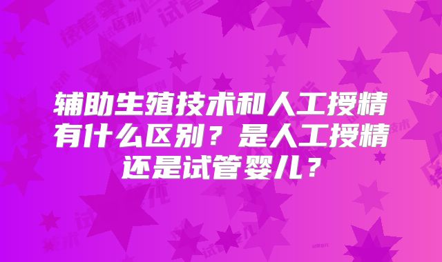 辅助生殖技术和人工授精有什么区别?是人工授精还是试管婴儿?