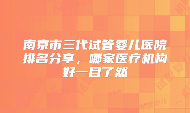 南京市三代试管婴儿医院排名分享，哪家医疗机构好一目了然