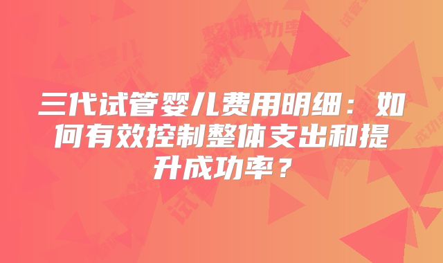 三代试管婴儿费用明细：如何有效控制整体支出和提升成功率？