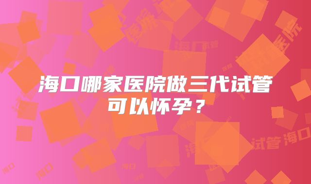 海口哪家医院做三代试管可以怀孕？