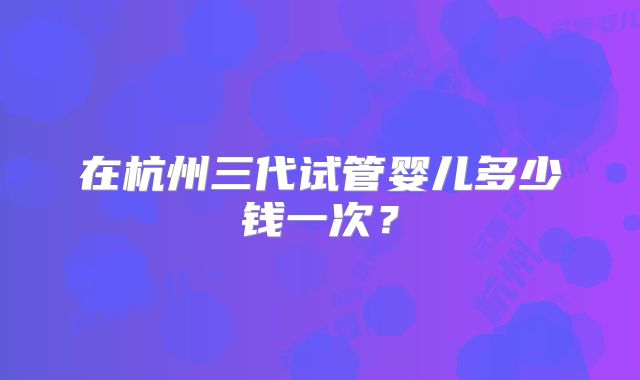 在杭州三代试管婴儿多少钱一次？