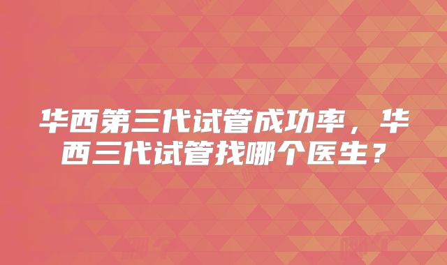 华西第三代试管成功率，华西三代试管找哪个医生？