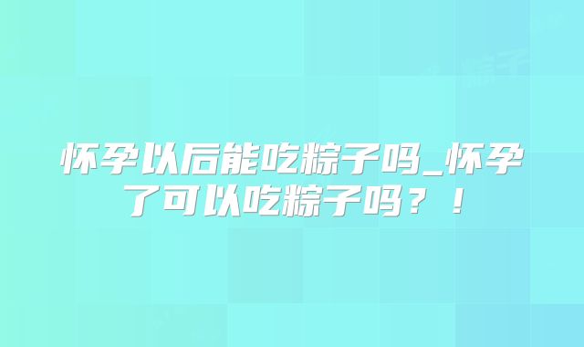 怀孕以后能吃粽子吗_怀孕了可以吃粽子吗？！