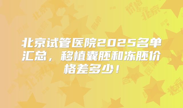 北京试管医院2025名单汇总,移植囊胚和冻胚价格差多少!