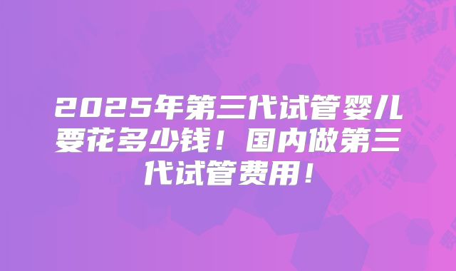 2025年第三代试管婴儿要花多少钱!国内做第三代试管费用!
