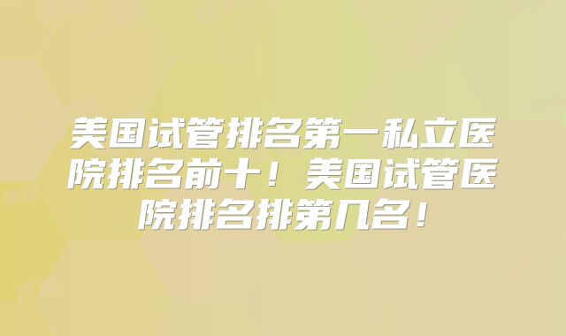 美国试管排名第一私立医院排名前十！美国试管医院排名排第几名！