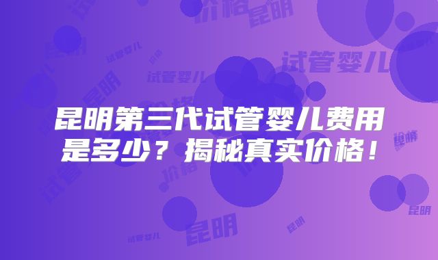 昆明第三代试管婴儿费用是多少？揭秘真实价格！