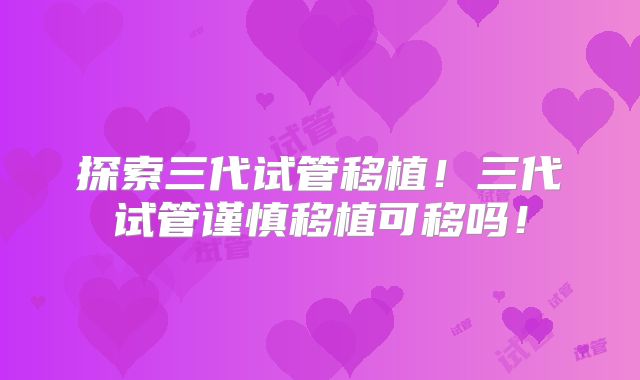 探索三代试管移植！三代试管谨慎移植可移吗！