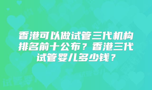 香港可以做试管三代机构排名前十公布？香港三代试管婴儿多少钱？
