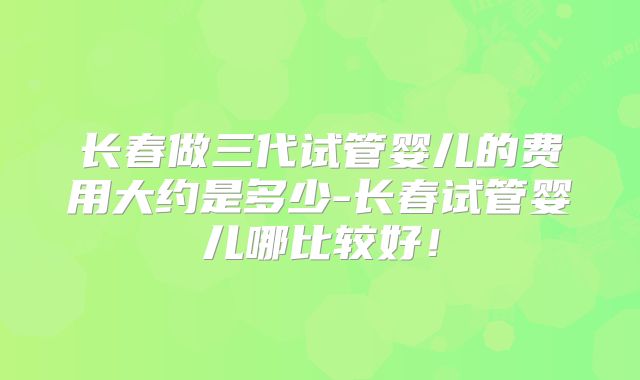 长春做三代试管婴儿的费用大约是多少-长春试管婴儿哪比较好!