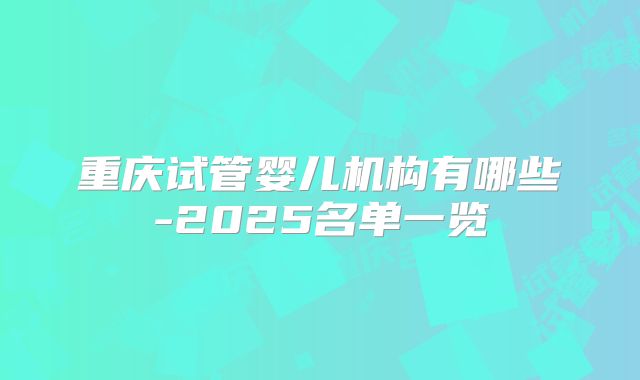 重庆试管婴儿机构有哪些-2025名单一览