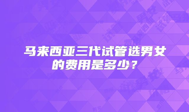 马来西亚三代试管选男女的费用是多少？